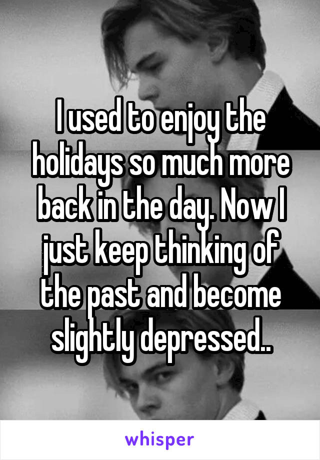 I used to enjoy the holidays so much more back in the day. Now I just keep thinking of the past and become slightly depressed..