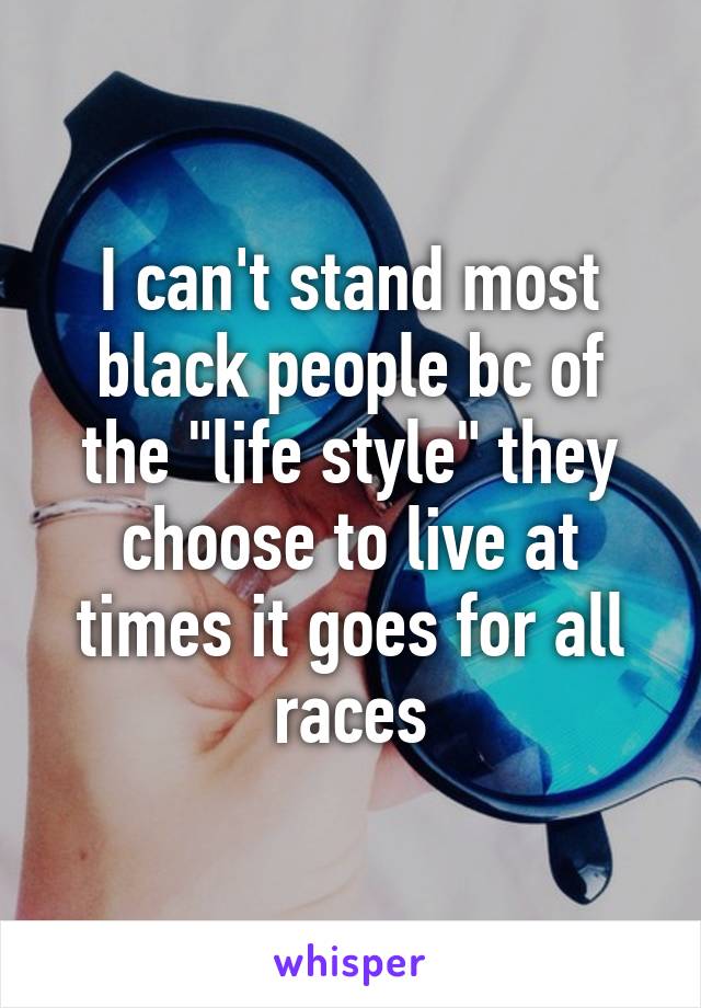 I can't stand most black people bc of the "life style" they choose to live at times it goes for all races