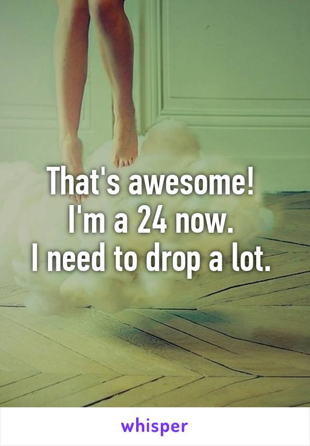 That's awesome! 
I'm a 24 now. 
I need to drop a lot. 