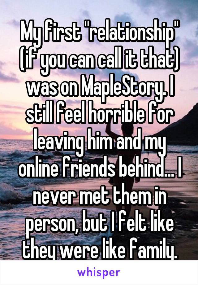 My first "relationship" (if you can call it that) was on MapleStory. I still feel horrible for leaving him and my online friends behind... I never met them in person, but I felt like they were like family.