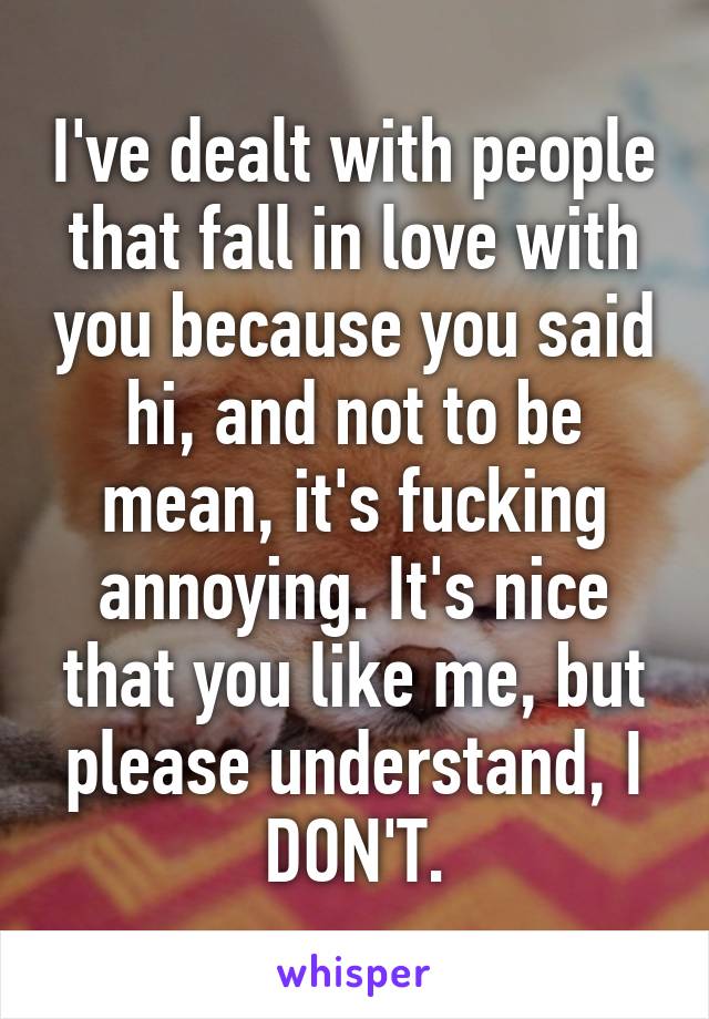 I've dealt with people that fall in love with you because you said hi, and not to be mean, it's fucking annoying. It's nice that you like me, but please understand, I DON'T.