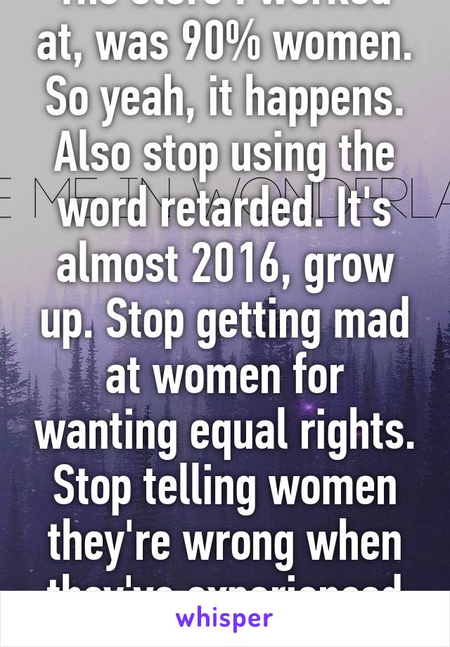 The store I worked at, was 90% women. So yeah, it happens. Also stop using the word retarded. It's almost 2016, grow up. Stop getting mad at women for wanting equal rights. Stop telling women they're wrong when they've experienced it.