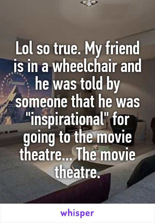 Lol so true. My friend is in a wheelchair and he was told by someone that he was "inspirational" for going to the movie theatre... The movie theatre.