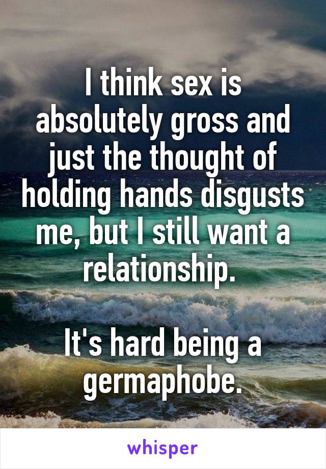 I think sex is absolutely gross and just the thought of holding hands disgusts me, but I still want a relationship. 

It's hard being a germaphobe.