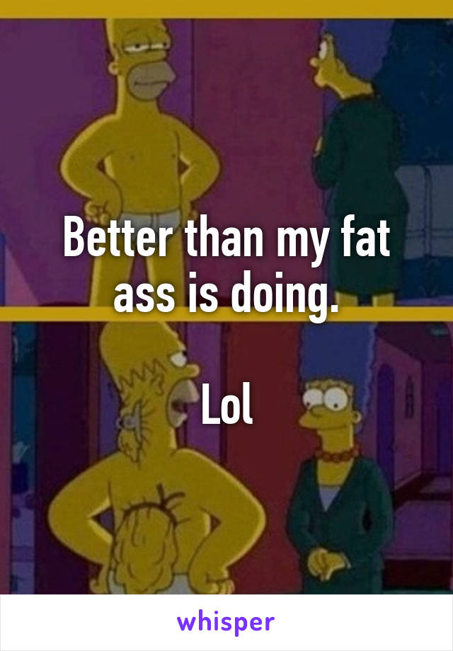 Better than my fat ass is doing.

Lol