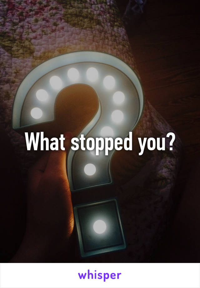 What stopped you?