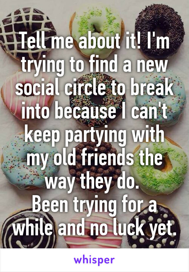 Tell me about it! I'm trying to find a new social circle to break into because I can't keep partying with my old friends the way they do. 
Been trying for a while and no luck yet.