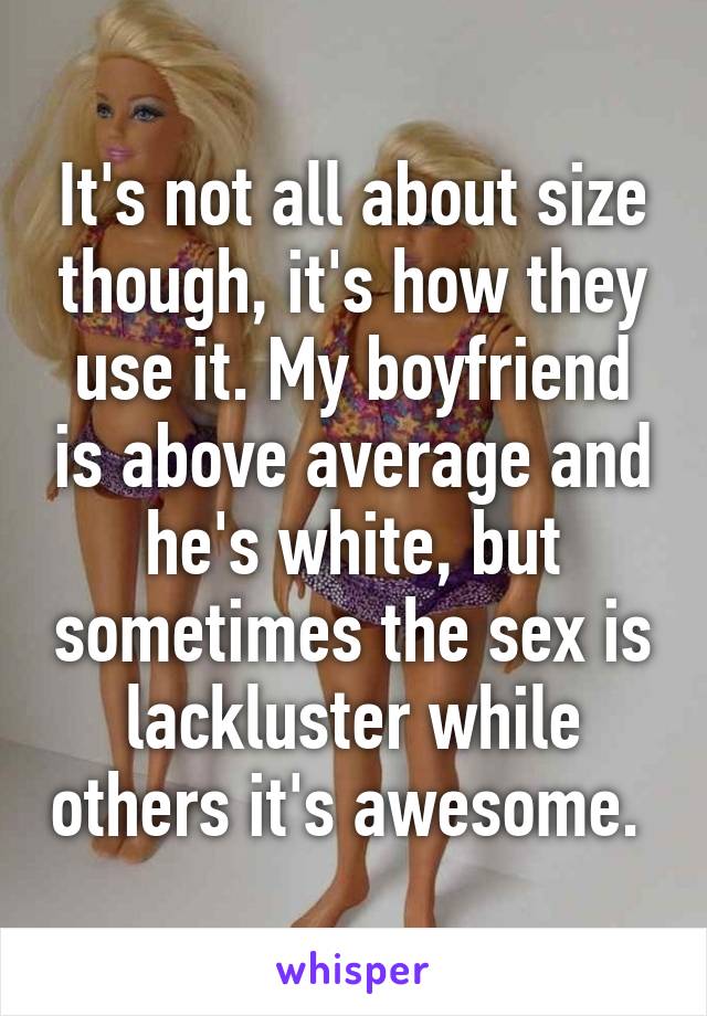 It's not all about size though, it's how they use it. My boyfriend is above average and he's white, but sometimes the sex is lackluster while others it's awesome. 