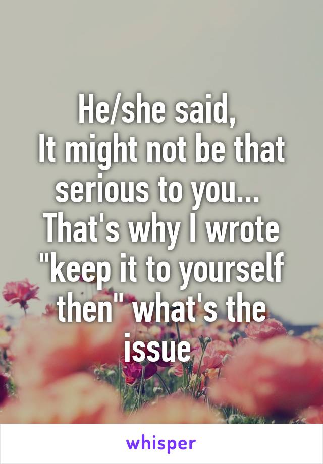 He/she said, 
It might not be that serious to you... 
That's why I wrote "keep it to yourself then" what's the issue 