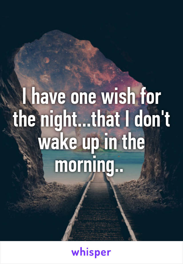 I have one wish for the night...that I don't wake up in the morning.. 