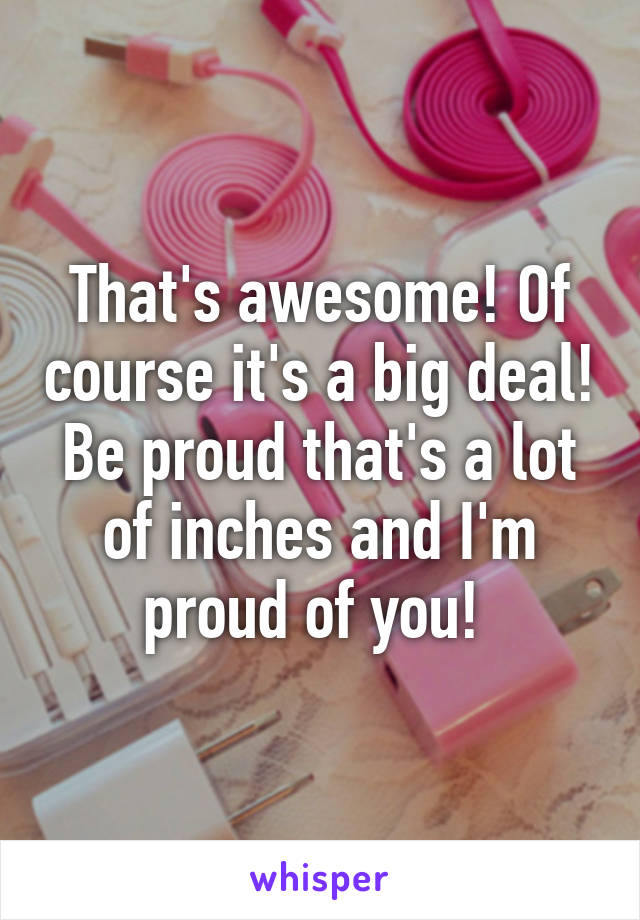 That's awesome! Of course it's a big deal! Be proud that's a lot of inches and I'm proud of you! 