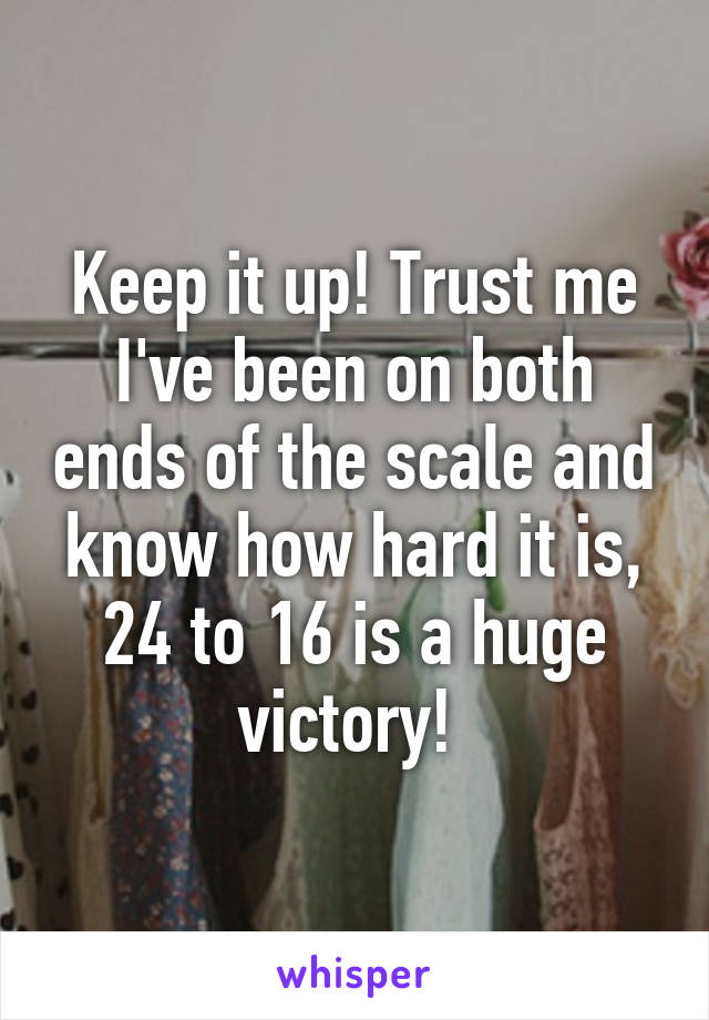 Keep it up! Trust me I've been on both ends of the scale and know how hard it is, 24 to 16 is a huge victory! 