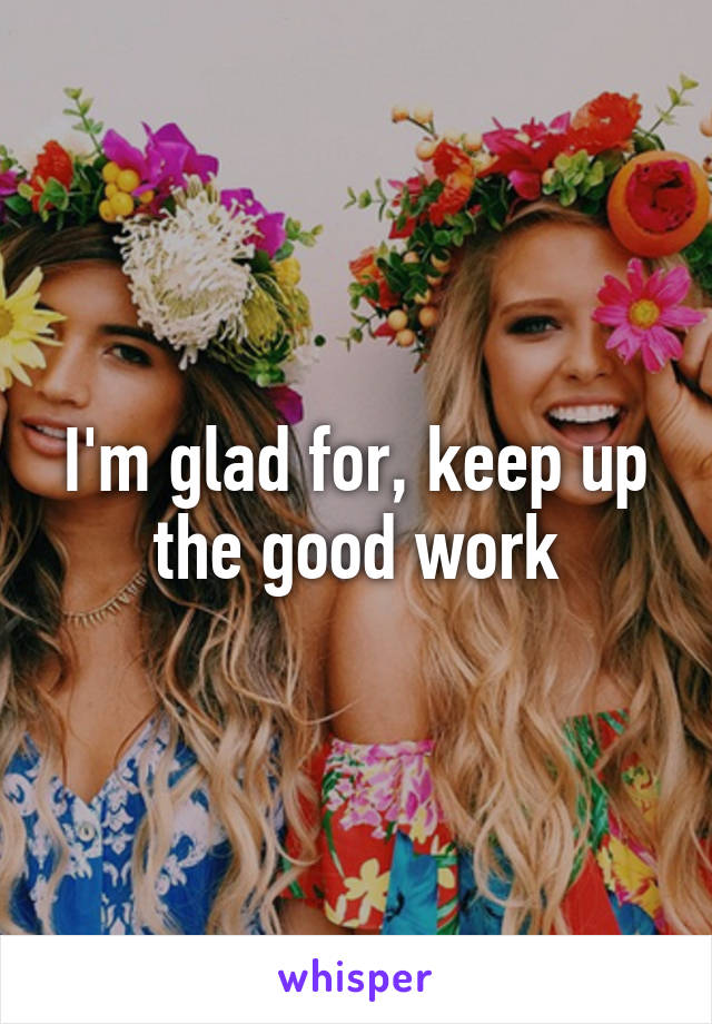 I'm glad for, keep up the good work