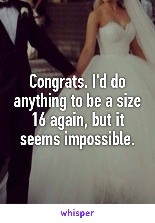 Congrats. I'd do anything to be a size 16 again, but it seems impossible.