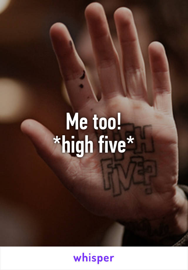 Me too!
*high five*