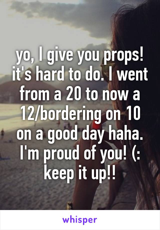 yo, I give you props! it's hard to do. I went from a 20 to now a 12/bordering on 10 on a good day haha. I'm proud of you! (: keep it up!!