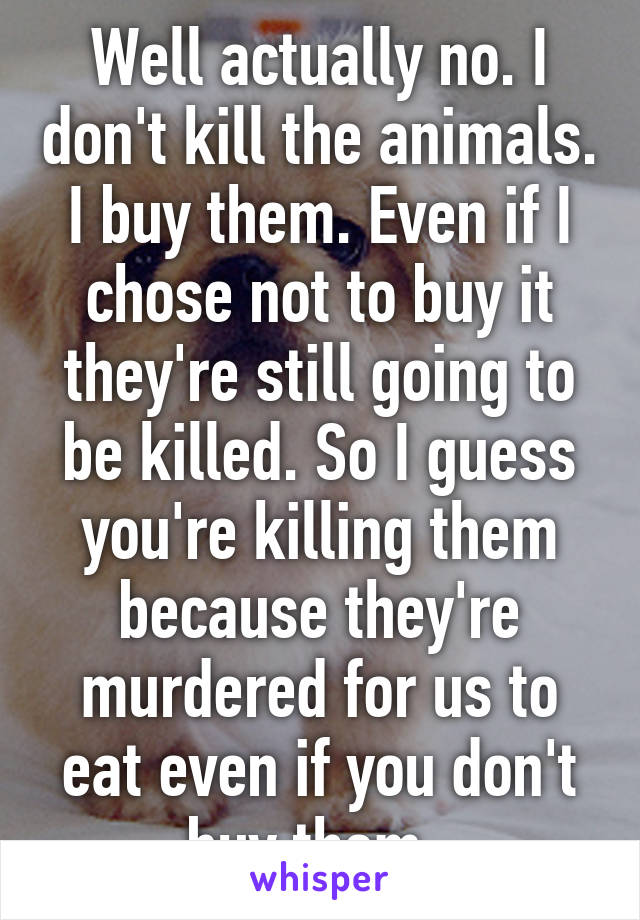 Well actually no. I don't kill the animals. I buy them. Even if I chose not to buy it they're still going to be killed. So I guess you're killing them because they're murdered for us to eat even if you don't buy them. 