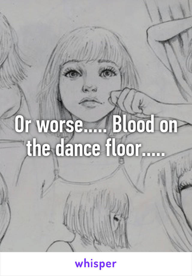 Or worse..... Blood on the dance floor.....