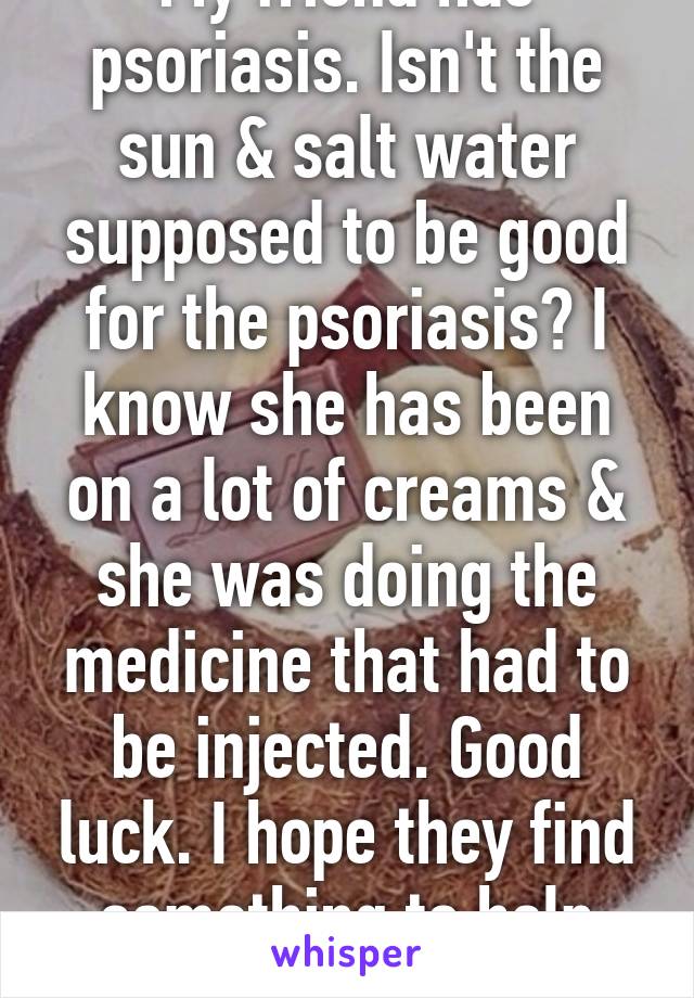 My friend has psoriasis. Isn't the sun & salt water supposed to be good for the psoriasis? I know she has been on a lot of creams & she was doing the medicine that had to be injected. Good luck. I hope they find something to help you soon. 