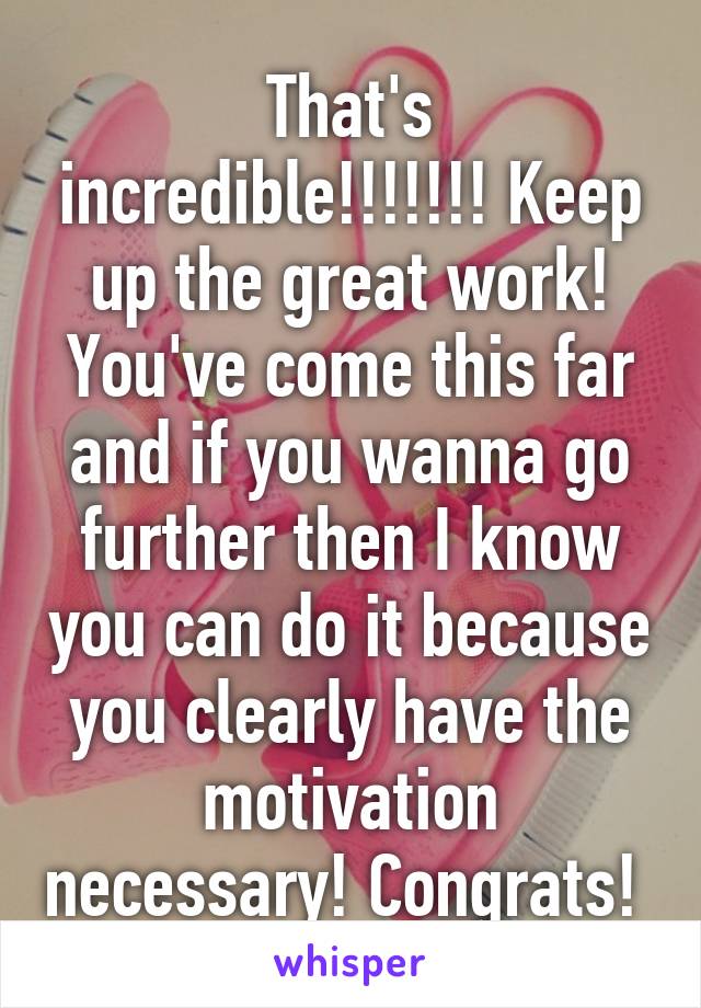 That's incredible!!!!!!! Keep up the great work! You've come this far and if you wanna go further then I know you can do it because you clearly have the motivation necessary! Congrats! 