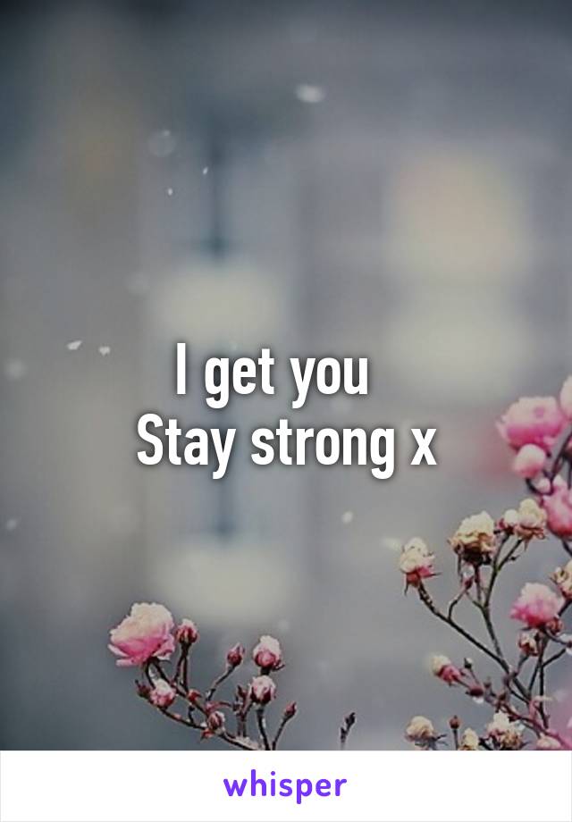 I get you  
Stay strong x