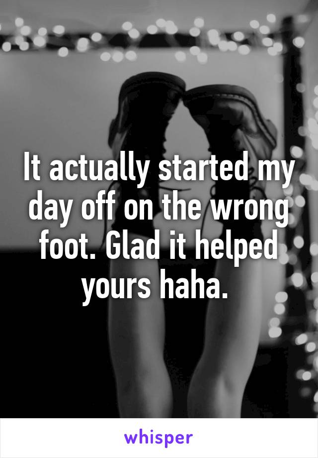 It actually started my day off on the wrong foot. Glad it helped yours haha. 