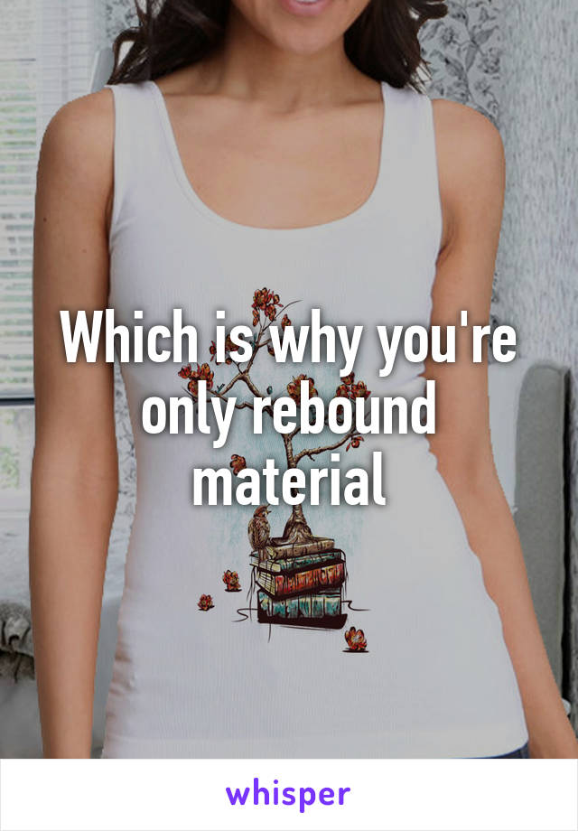 Which is why you're only rebound material