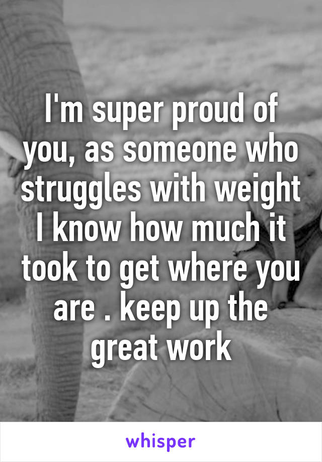 I'm super proud of you, as someone who struggles with weight I know how much it took to get where you are . keep up the great work