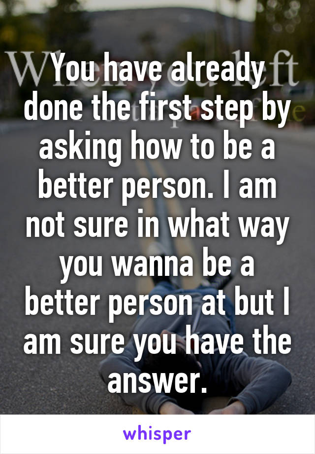 You have already done the first step by asking how to be a better person. I am not sure in what way you wanna be a better person at but I am sure you have the answer.