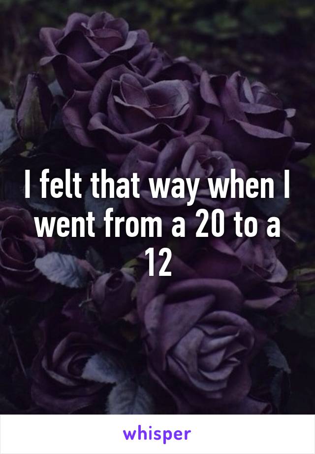 I felt that way when I went from a 20 to a 12