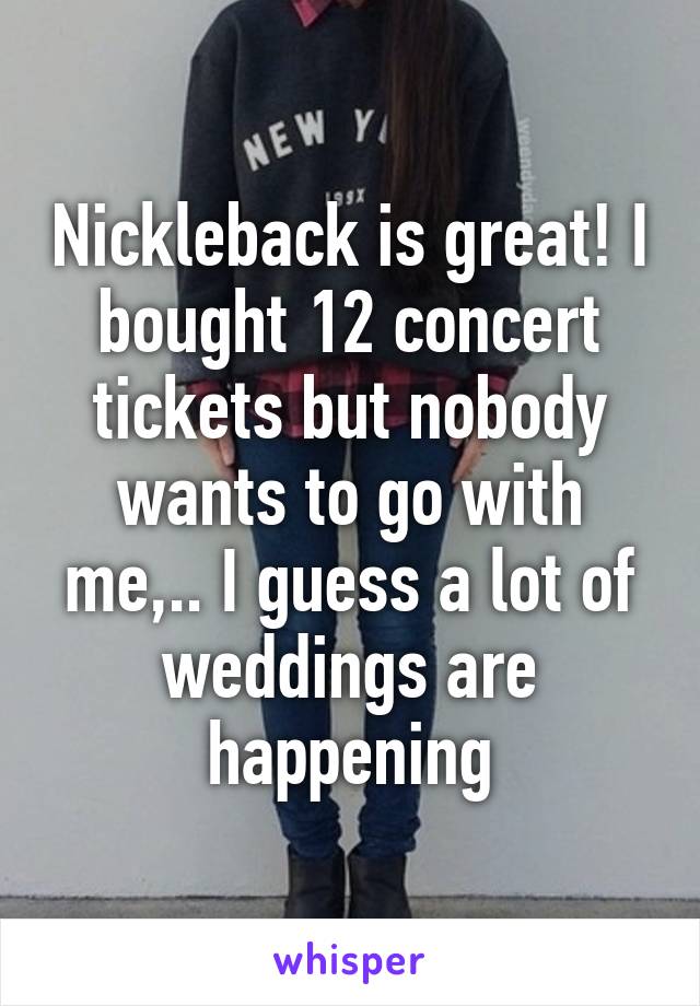 Nickleback is great! I bought 12 concert tickets but nobody wants to go with me,.. I guess a lot of weddings are happening