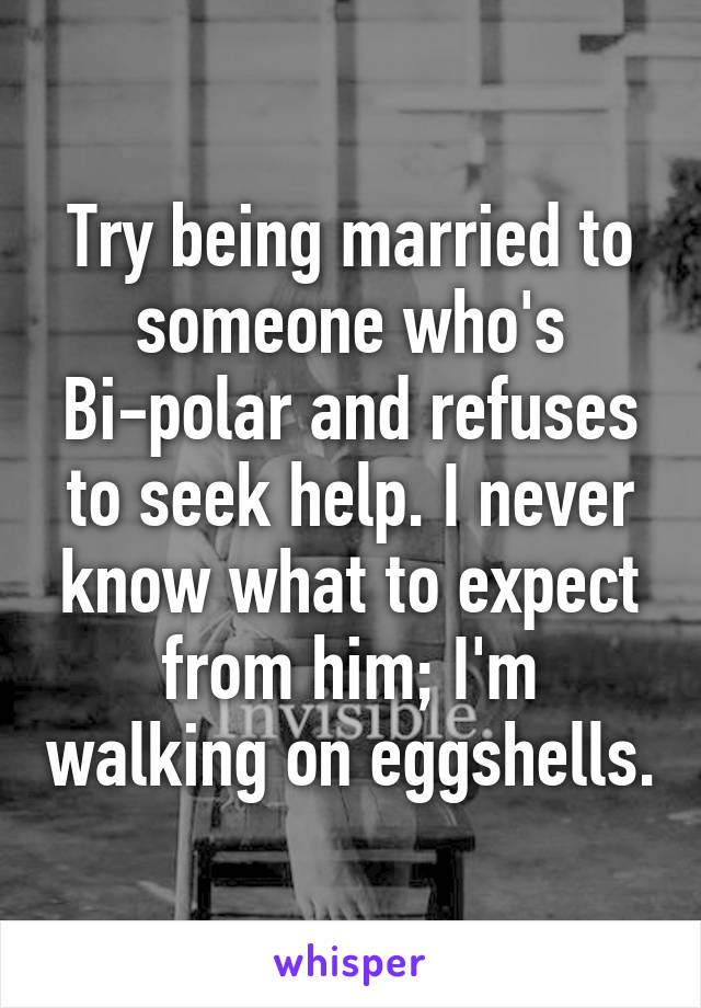 Try being married to someone who's Bi-polar and refuses to seek help. I never know what to expect from him; I'm walking on eggshells.