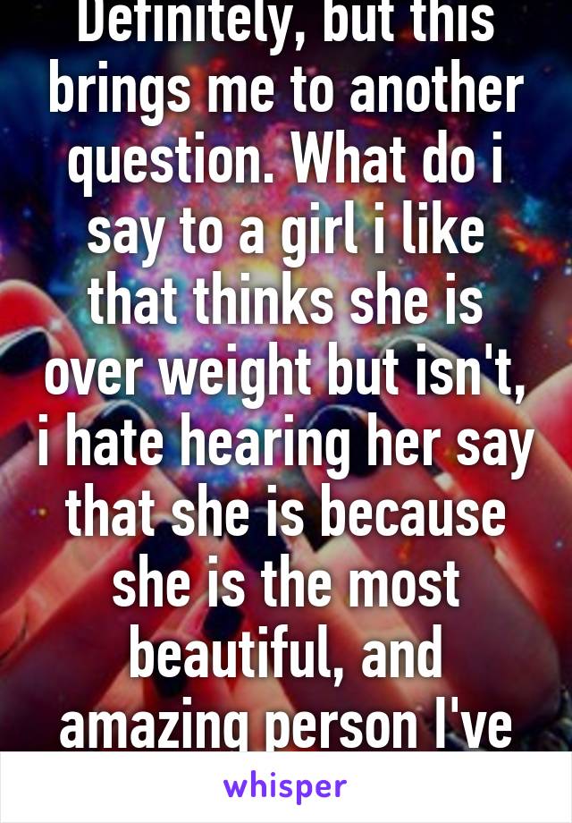 Definitely, but this brings me to another question. What do i say to a girl i like that thinks she is over weight but isn't, i hate hearing her say that she is because she is the most beautiful, and amazing person I've ever met  