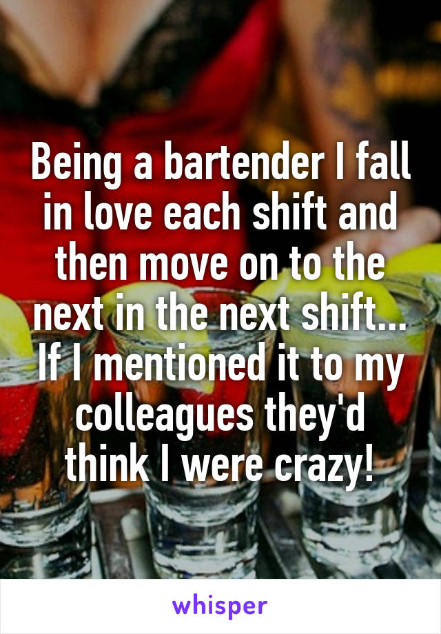 Being a bartender I fall in love each shift and then move on to the next in the next shift... If I mentioned it to my colleagues they'd think I were crazy!