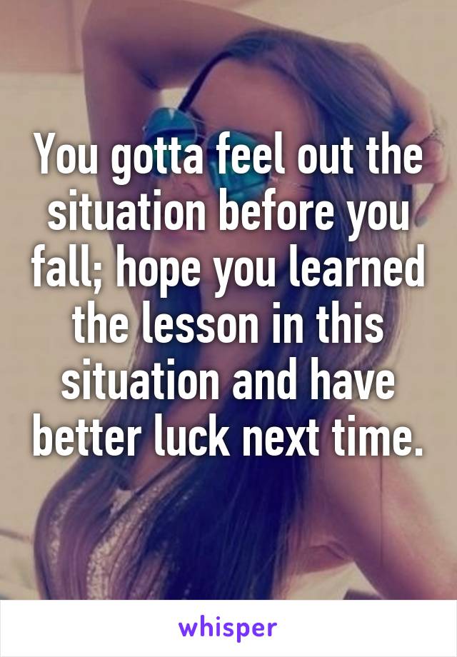 You gotta feel out the situation before you fall; hope you learned the lesson in this situation and have better luck next time. 