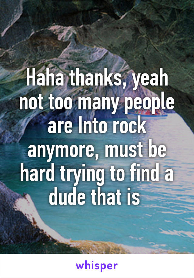 Haha thanks, yeah not too many people are Into rock anymore, must be hard trying to find a dude that is 