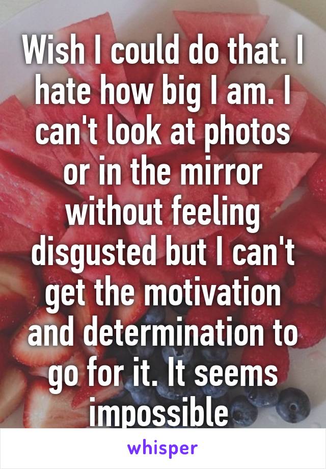 Wish I could do that. I hate how big I am. I can't look at photos or in the mirror without feeling disgusted but I can't get the motivation and determination to go for it. It seems impossible 