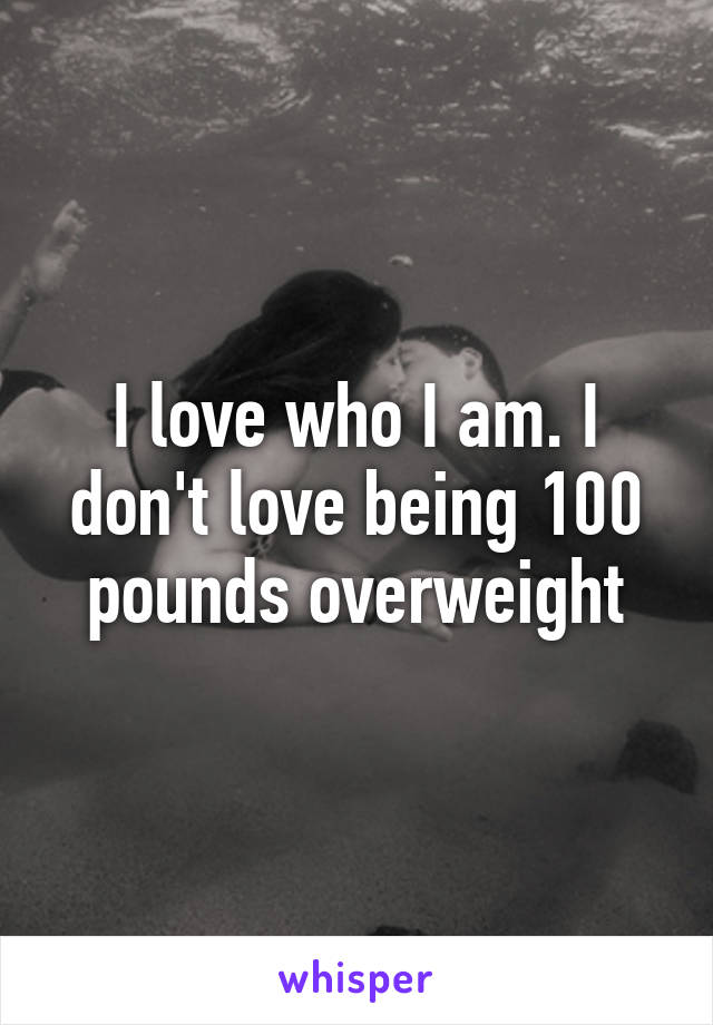 I love who I am. I don't love being 100 pounds overweight