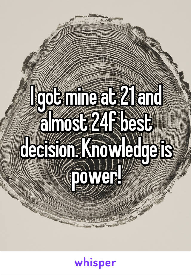 I got mine at 21 and almost 24f best decision. Knowledge is power!