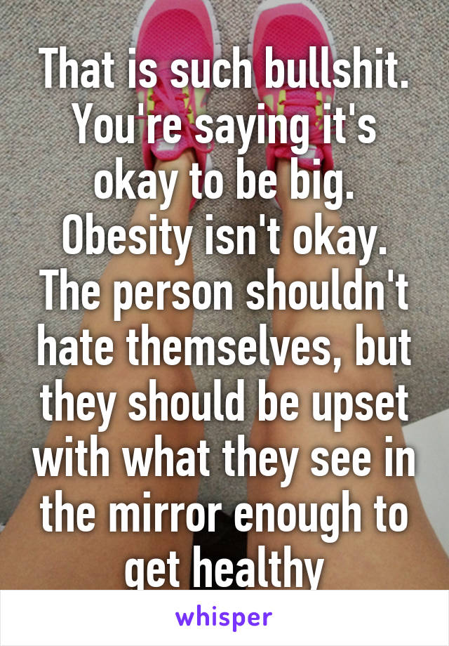 That is such bullshit. You're saying it's okay to be big. Obesity isn't okay. The person shouldn't hate themselves, but they should be upset with what they see in the mirror enough to get healthy