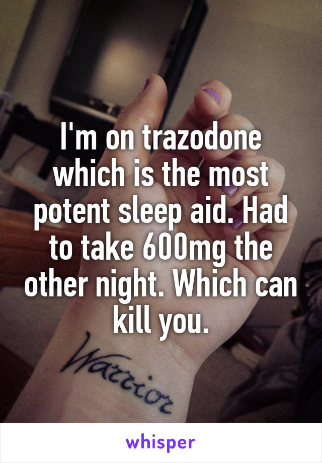 I'm on trazodone which is the most potent sleep aid. Had to take 600mg the other night. Which can kill you.