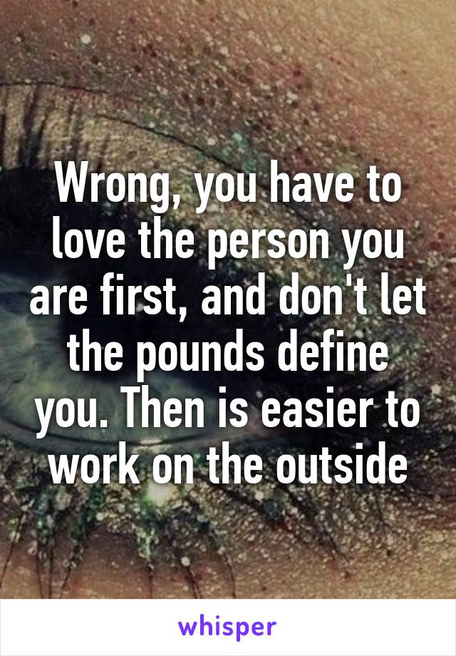 Wrong, you have to love the person you are first, and don't let the pounds define you. Then is easier to work on the outside