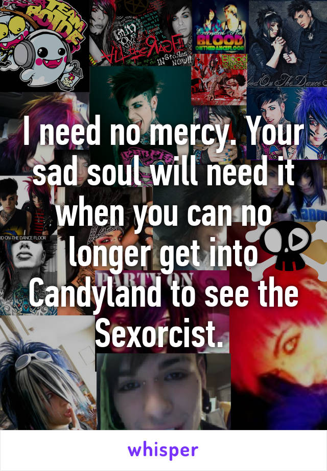 I need no mercy. Your sad soul will need it when you can no longer get into Candyland to see the Sexorcist. 