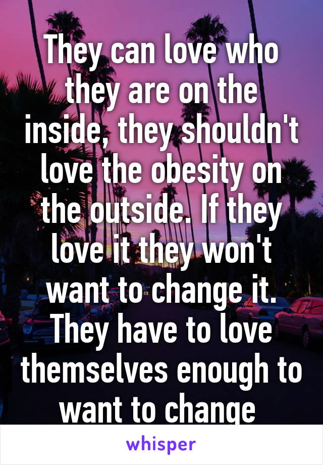 They can love who they are on the inside, they shouldn't love the obesity on the outside. If they love it they won't want to change it. They have to love themselves enough to want to change 