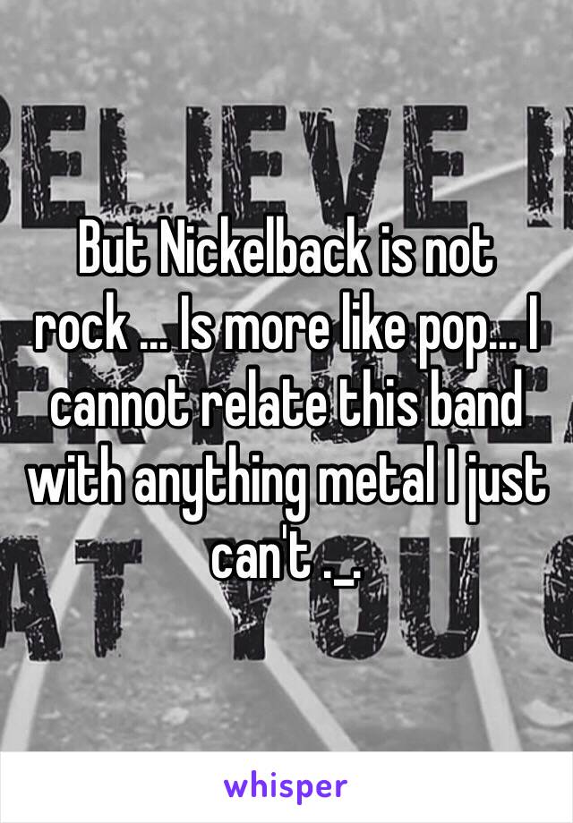 But Nickelback is not rock ... Is more like pop... I cannot relate this band with anything metal I just can't ._. 