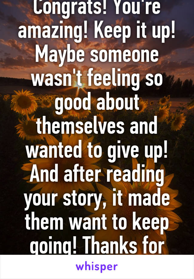 Congrats! You're amazing! Keep it up! Maybe someone wasn't feeling so good about themselves and wanted to give up! And after reading your story, it made them want to keep going! Thanks for sharing! 