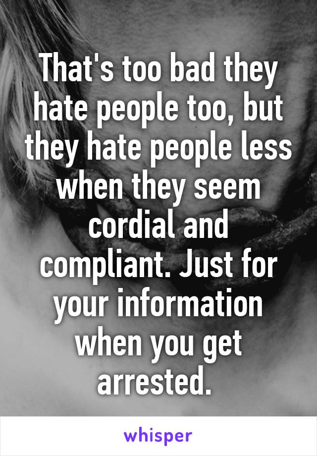 That's too bad they hate people too, but they hate people less when they seem cordial and compliant. Just for your information when you get arrested. 