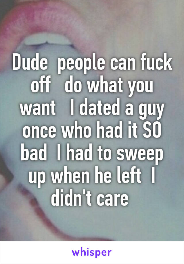 Dude  people can fuck off   do what you want   I dated a guy once who had it SO bad  I had to sweep up when he left  I didn't care 