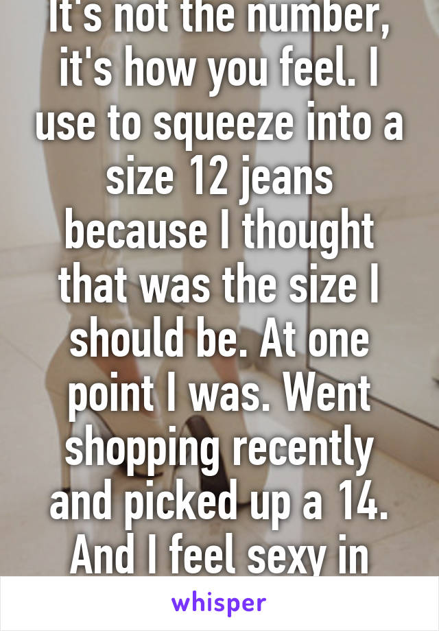 It's not the number, it's how you feel. I use to squeeze into a size 12 jeans because I thought that was the size I should be. At one point I was. Went shopping recently and picked up a 14. And I feel sexy in them!