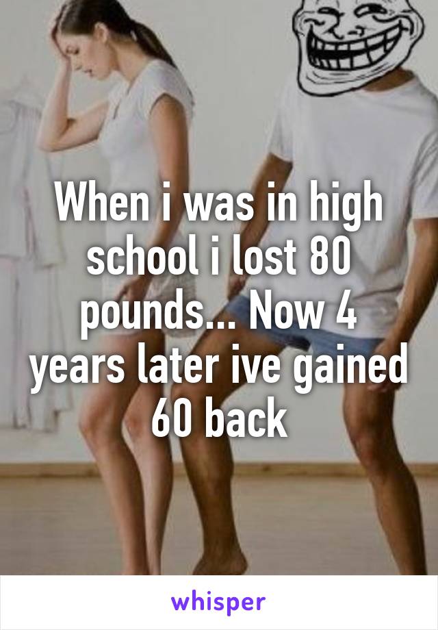 When i was in high school i lost 80 pounds... Now 4 years later ive gained 60 back